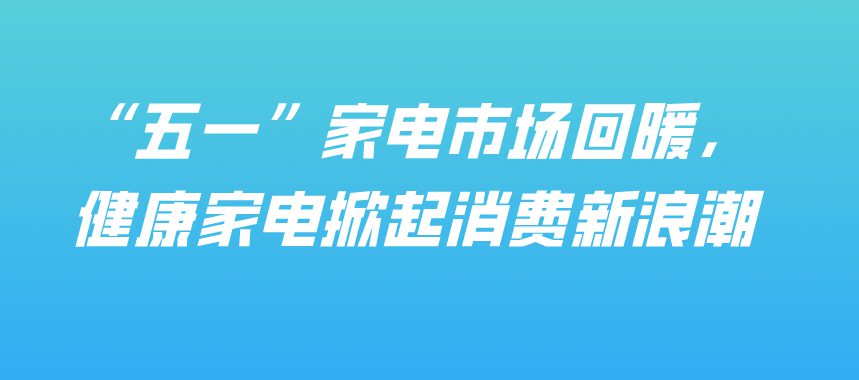“五一”家電市場回暖，健康家電掀起消費新浪潮